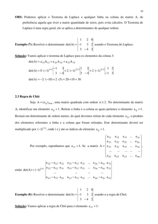 10
OBS: Podemos aplicar o Teorema de Laplace a qualquer linha ou coluna da matriz A, de
preferência aquela que tiver a maior quantidade de zeros, pois evita cálculos. O Teorema de
Laplace é uma regra geral, ele se aplica a determinantes de qualquer ordem.
Exemplo (7): Resolver o determinante
243
231
021
)Adet(
−
−= usando o Teorema de Laplace.
Solução: Vamos aplicar o teorema de Laplace para os elementos da coluna 3:
333323231313 AaAaAa)Adet( ++=
31
21
)1(2
43
21
)1(2
43
31
)1(0)Adet( 333231
−
−⋅+
−
−⋅+
−
−
−⋅= +++
301020)5(2)10(2)Adet( =+=⋅+−⋅−=
2.3 Regra de Chió
Seja nxnij )a(A = , uma matriz quadrada com ordem 2n ≥ . No determinante da matriz
A, identificar um elemento 1aij = . Retirar a linha e a coluna as quais pertence o elemento 1aij = .
Restará um determinante de ordem menor, do qual devemos retirar de cada elemento ija , o produto
dos elementos referentes a linha e a coluna que foram retiradas. Este determinante deverá ser
multiplicado por ji
)1( +
− , onde i e j são os índices do elemento 1aij = .
Por exemplo, suponhamos que 1a11 = . Se a matriz
















=
nn3n2n1n
n3333231
n2232221
n1131211
a...aaa
...............
a...aaa
a...aaa
a...aaa
A ,
então
1nn1nn1n133n1n122n
31n1n3311333311232
21n1n2211323211222
11
aaa...aaaaaa
............
aaa...aaaaaa
aaa...aaaaaa
)1()Adet(
⋅−⋅−⋅−
⋅−⋅−⋅−
⋅−⋅−⋅−
⋅−= +
Exemplo (8): Resolver o determinante
243
231
021
)Adet(
−
−= usando o a regra de Chió.
Solução: Vamos aplicar a regra de Chió para o elemento 1a11 = :
 