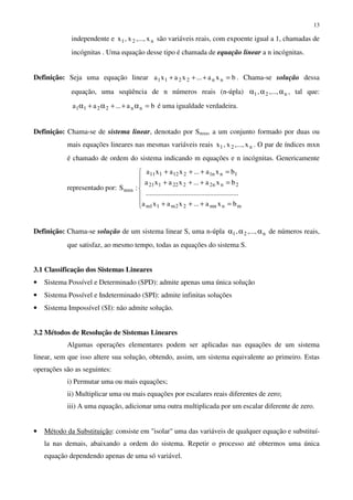 13
independente e n21 x,...,x,x são variáveis reais, com expoente igual a 1, chamadas de
incógnitas . Uma equação desse tipo é chamada de equação linear a n incógnitas.
Definição: Seja uma equação linear bxa...xaxa nn2211 =+++ . Chama-se solução dessa
equação, uma seqüência de n números reais (n-úpla) n21 ,...,, ααα , tal que:
ba...aa nn2211 =α++α+α é uma igualdade verdadeira.
Definição: Chama-se de sistema linear, denotado por Smxn, a um conjunto formado por duas ou
mais equações lineares nas mesmas variáveis reais n21 x,...,x,x . O par de índices mxn
é chamado de ordem do sistema indicando m equações e n incógnitas. Genericamente
representado por:







=+++
=+++
=+++
mnmn22m11m
2nn2222121
1nn1212111
mxn
bxa...xaxa
....................................................
bxa...xaxa
bxa...xaxa
:S
Definição: Chama-se solução de um sistema linear S, uma n-úpla n21 ,...,, ααα de números reais,
que satisfaz, ao mesmo tempo, todas as equações do sistema S.
3.1 Classificação dos Sistemas Lineares
• Sistema Possível e Determinado (SPD): admite apenas uma única solução
• Sistema Possível e Indeterminado (SPI): admite infinitas soluções
• Sistema Impossível (SI): não admite solução.
3.2 Métodos de Resolução de Sistemas Lineares
Algumas operações elementares podem ser aplicadas nas equações de um sistema
linear, sem que isso altere sua solução, obtendo, assim, um sistema equivalente ao primeiro. Estas
operações são as seguintes:
i) Permutar uma ou mais equações;
ii) Multiplicar uma ou mais equações por escalares reais diferentes de zero;
iii) A uma equação, adicionar uma outra multiplicada por um escalar diferente de zero.
• Método da Substituição: consiste em "isolar" uma das variáveis de qualquer equação e substituí-
la nas demais, abaixando a ordem do sistema. Repetir o processo até obtermos uma única
equação dependendo apenas de uma só variável.
 