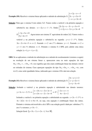 14
Exemplo (10): Resolver o sistema linear aplicando o método da substituição





=++−
=+−
−=−+
8z5yx
9z3yx2
3zy2x
:S
Solução: Note que o sistema S tem ordem 3x3. Vamos isolar a variável x da primeira equação e
substituí-la nas demais: 3zy2x −+−= (*). Então:



=++−+−−
=+−−+−
8z5y)3zy2(
9z3y)3zy2(2
⇒



=+
=+−
′
5z4y3
15z5y5
S . Agora temos um sistema S′ equivalente de ordem 2x2. Vamos isolar a
variável y na primeira equação e substituí-la na segunda: 3zy −= (**). Então:
2z5z4)3z(3 =⇒=+− . Fazendo 2z = em (**) obtemos 1y −= . Fazendo 2z = e
1y −= em (*) obtemos 1x = . Portanto o sistema S é SPD, pois admite uma única
solução }2z,1y,1x{ =−== .
OBS: Se ao aplicarmos o método da substituição ou o método do escalonamento (veremos a seguir)
na resolução de um sistema linear e, aparecerem uma ou mais equações do tipo
0x0...x0x0 n21 =+++ , isso significa que elas eram combinação linear das demais e dever
ser retiradas do sistema. Caso apareçam equações do tipo α=+++ n21 x0...x0x0 , com
0≠α , estas serão igualdades falsas, indicando que o sistema é SI e não tem solução.
Exemplo (11): Resolver o sistema linear aplicando o método da substituição





=−+
=+−
=+−
0z3yx
1z2yx
2zyx3
:S
Solução: Isolando a variável y na primeira equação e substituindo nas demais teremos:
2zx3y −+= (*) ⇒



=−−++
=+−+−
0z3)2zx3(x
1z2)2zx3(x
⇒



=−
−=+−
′
2z2x4
1zx2
:S
Isolando a variável z na primeira equação e substituindo na segunda: 1x2z −= (**) ⇒
0x02)1x2(2x4 =⇒=−− , ou seja, esta equação é combinação linear das outras.
Portanto o sistema está resolvido e ele é SPI e sua solução geral é dada por: substitua (**)
em (*) e teremos 3x5y −= .
Solução Geral: { }ℜ∈∀−=−= x,1x2z;3x5y .
 