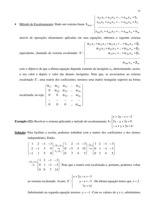 15
• Método do Escalonamento: Dado um sistema linear







=+++
=+++
=+++
mnmn22m11m
2nn2222121
1nn1212111
mxn
bxa...xaxa
....................................................
bxa...xaxa
bxa...xaxa
:S
através de operações elementares aplicadas em suas equações, obtemos o seguinte sistema
equivalente, chamado de sistema escalonado:








β=α
β=α++α
β=α++α+α
β=α++α+α+α
′
mnmn
3nn3333
2nn2323222
1nn1313212111
x
......................................................................
x...x
x...xx
x...xxx
:S
com o objetivo de que a última equação dependa somente da incógnita xn, determinando, assim,
o seu valor e depois o valor das demais incógnitas. Note que, se associarmos ao sistema
escalonado S′ , uma matriz dos coeficientes, teremos uma matriz triangular superior na forma
escalonada, ou seja:
















α
αα
ααα
αααα
mn
n333
n22322
n1131211
...000
...............
...00
...0
...
Exemplo (12): Resolver o sistema aplicando o método do escalonamento





=++−
=+−
−=−+
8z5yx
9z3yx2
3zy2x
:S
Solução: Para facilitar a escrita, podemos trabalhar com a matriz dos coeficientes e dos termos
independentes. Então:










−−
−−
→










−
−−
→










−
−
−− −+−
+
5430
3110
3121
5430
15550
3121
8511
9312
3121 25
1
21
31
LLL2
LL










−−
−−
→
+−
14700
3110
3121
32 LL3
. Note que a matriz está escalonada e, portanto, podemos voltar
ao sistema escalonado. Assim:





=
−=−
−=−+
′
14z7
3zy
3zy2x
:S . Da última equação temos que 2z = .
Substituindo na segunda equação teremos 1y −= . Com os valores de y e z, substituímos
 