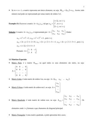 2
• Se m = n = 1, a matriz representa um único elemento, ou seja, ( ) 11111x1 aaM == . Assim, todo
número real pode ser representado por umas matriz de ordem 1x1.
Exemplo (1): Escrever a matriz 3x2ij )a(A = tal que





<−
=
>+
=
jise,ji2
jise,i
jise,j2i
a j
ij
Solução: A matriz 3x2ij )a(A = é representada por: 





=
232221
131211
aaa
aaa
A . Então:
11ia 1j
11 === ; 42ia 2j
22 === , pois i = j
0212ji2a12 =−⋅=−= ; 1312ji2a13 −=−⋅=−= ; 1322ji2a23 =−⋅=−= , pois i < j
3112j2ia21 =⋅+=+=
Portanto: 




 −
=
143
101
A
1.1 Matrizes Especiais
• Matriz Nula: é a matriz mxnO , na qual todos os seus elementos são nulos, ou seja:














=
0...00
............
0...00
0...00
A
• Matriz Linha: é toda matriz de ordem 1xn, ou seja: ( )n11211 a...aaA = .
• Matriz Coluna: é toda matriz de ordem mx1, ou seja:














=
1m
21
11
a
...
a
a
A
• Matriz Quadrada: é toda matriz de ordem nxn, ou seja:














=
nn2n1n
n22221
n11211
nxn
a...aa
............
a...aa
a...aa
A . Os
elementos onde i = j formam o que chamamos de diagonal principal.
• Matriz Triangular: é uma matriz quadrada, e pode apresentar dois casos;
 