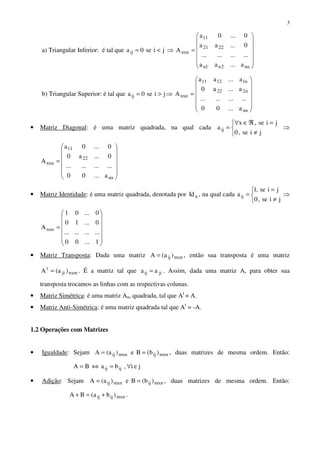 3
a) Triangular Inferior: é tal que jise0aij <= ⇒














=
nn2n1n
2221
11
nxn
a...aa
............
0...aa
0...0a
A
b) Triangular Superior: é tal que jise0aij >= ⇒














=
nn
n222
n11211
nxn
a...00
............
a...a0
a...aa
A
• Matriz Diagonal: é uma matriz quadrada, na qual cada



≠
=ℜ∈∀
=
jise,0
jise,x
aij ⇒














=
nn
22
11
nxn
a...00
............
0...a0
0...0a
A
• Matriz Identidade: é uma matriz quadrada, denotada por nId , na qual cada



≠
=
=
jise,0
jise,1
aij ⇒














=
1...00
............
0...10
0...01
Anxn
• Matriz Transposta: Dada uma matriz mxnij )a(A = , então sua transposta é uma matriz
nxmji
t
)a(A = . É a matriz tal que jiij aa = . Assim, dada uma matriz A, para obter sua
transposta trocamos as linhas com as respectivas colunas.
• Matriz Simétrica: é uma matriz An, quadrada, tal que At
= A.
• Matriz Anti-Simétrica: é uma matriz quadrada tal que At
= -A.
1.2 Operações com Matrizes
• Igualdade: Sejam mxnijmxnij )b(Be)a(A == , duas matrizes de mesma ordem. Então:
jei,baBA ijij ∀=⇔=
• Adição: Sejam mxnijmxnij )b(Be)a(A == , duas matrizes de mesma ordem. Então:
mxnijij )ba(BA +=+ .
 