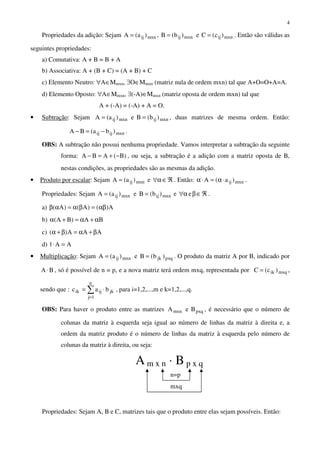 4
Propriedades da adição: Sejam mxnijmxnijmxnij )c(Ce)b(B,)a(A === . Então são válidas as
seguintes propriedades:
a) Comutativa: A + B = B + A
b) Associativa: A + (B + C) = (A + B) + C
c) Elemento Neutro: ∀A∈Mmxn, ∃O∈Mmxn (matriz nula de ordem mxn) tal que A+O=O+A=A.
d) Elemento Oposto: ∀A∈Mmxn, ∃(-A)∈Mmxn (matriz oposta de ordem mxn) tal que
A + (-A) = (-A) + A = O.
• Subtração: Sejam mxnijmxnij )b(Be)a(A == , duas matrizes de mesma ordem. Então:
mxnijij )ba(BA −=− .
OBS: A subtração não possui nenhuma propriedade. Vamos interpretar a subtração da seguinte
forma: )B(ABA −+=− , ou seja, a subtração é a adição com a matriz oposta de B,
nestas condições, as propriedades são as mesmas da adição.
• Produto por escalar: Sejam mxnij )a(A = e ℜ∈α∀ . Então: mxnij )a(A ⋅α=⋅α .
Propriedades: Sejam mxnijmxnij )b(Be)a(A == e ℜ∈βα∀ e .
a) A)()A()A( αβ=βα=αβ
b) BA)BA( α+α=+α
c) AAA)( β+α=β+α
d) AA1 =⋅
• Multiplicação: Sejam pxqjkmxnij )b(Be)a(A == . O produto da matriz A por B, indicado por
BA ⋅ , só é possível de n = p, e a nova matriz terá ordem mxq, representada por mxqik )c(C = ,
sendo que : ∑
=
⋅=
n
1j
jkijik bac , para i=1,2,...,m e k=1,2,...,q.
OBS: Para haver o produto entre as matrizes pxqmxn BeA , é necessário que o número de
colunas da matriz à esquerda seja igual ao número de linhas da matriz à direita e, a
ordem da matriz produto é o número de linhas da matriz à esquerda pelo número de
colunas da matriz à direita, ou seja:
Propriedades: Sejam A, B e C, matrizes tais que o produto entre elas sejam possíveis. Então:
mxq
A m x n ⋅ B p x q
n=p
 