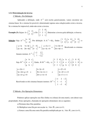 6
1.3.1 Determinação da inversa
1º Método - Por Definição
Aplicando a definição, onde 1
A−
será escrita genericamente, vamos encontrar um
sistema linear. Se o sistema for possível e determinado (apenas uma solução),então existe a inversa.
Se o sistema for impossível, então não existe a inversa.
Exemplo (3): Sejam 





=
42
31
A e










=
112
123
021
B . Determine a inversa pela definição, se houver.
Solução: Seja 





=−
dc
ba
A 1
. Por definição 2
1
IdAA =⋅ −
. Então: 





=





⋅





10
01
dc
ba
42
31
⇒






=





++
++
10
01
d4b2c4a2
d3bc3a
⇒



=+
=+
0c4a2
1c3a
e



=+
=+
1d4b2
0d3b
. Resolvendo os sistemas
lineares teremos 







−
−
=−
2
1
2
3
1
1
2
A .
Seja










=−
ihg
fed
cba
B 1
. Então, 3
1
IdBB =⋅ −
⇒










=










⋅










100
010
001
ihg
fed
cba
112
123
021
⇒





=++
=++
=+
0gda2
0gd2a3
1d2a
e





=++
=++
=+
0heb2
1he2b3
0e2b
e





=++
=++
=+
1ifc2
0if2c3
0f2c
Resolvendo os três sistemas lineares teremos:










−
−
−−
=−
431
111
221
B 1
2º Método - Por Operações Elementares
Podemos aplicar operações nas filas (linhas ou colunas) de uma matriz, sem alterar suas
propriedades. Estas operações, chamadas de operações elementares são as seguintes:
a) Permutar duas filas paralelas;
b) Multiplicar uma fila por um escalar α, ℜ∈α∀ , com 0≠α ;
c) Somar a uma fila uma outra fila paralela multiplicada por α, ℜ∈α∀ , com 0≠α ;
 