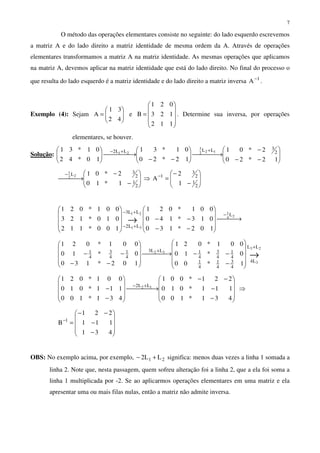 7
O método das operações elementares consiste no seguinte: do lado esquerdo escrevemos
a matriz A e do lado direito a matriz identidade de mesma ordem da A. Através de operações
elementares transformamos a matriz A na matriz identidade. As mesmas operações que aplicamos
na matriz A, devemos aplicar na matriz identidade que está do lado direito. No final do processo o
que resulta do lado esquerdo é a matriz identidade e do lado direito a matriz inversa 1
A−
.
Exemplo (4): Sejam 





=
42
31
A e










=
112
123
021
B . Determine sua inversa, por operações
elementares, se houver.
Solução: 





−−
−
 →





−−
 →




 ++−
12*20
2*01
12*20
01*31
10*42
01*31 2
3LLLL2 122
3
21








−
−
 →
−
2
1
2
3L
1*10
2*0122
1
⇒ 







−
−
=−
2
1
2
3
1
1
2
A
 →










−−
−−










−
+−
+−
→
24
121
31
L
LL3
LL2
102*130
013*140
001*021
100*112
010*123
001*021
→
+
+










−
−− →










−−
−−
23
3
32
LL
L4
4
3
4
1
4
1
4
1
4
3
4
1LL3
4
1
4
3
4
1
1*00
0*10
001*021
102*130
0*10
001*021










−
−
−−
 →










−
−
+−
431*100
111*010
221*001
431*100
111*010
001*021
12 LL2
⇒










−
−
−−
=−
431
111
221
B 1
OBS: No exemplo acima, por exemplo, 21 LL2 +− significa: menos duas vezes a linha 1 somada a
linha 2. Note que, nesta passagem, quem sofreu alteração foi a linha 2, que a ela foi soma a
linha 1 multiplicada por -2. Se ao aplicarmos operações elementares em uma matriz e ela
apresentar uma ou mais filas nulas, então a matriz não admite inversa.
 