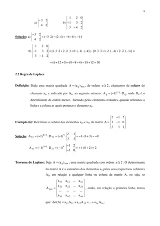 9
a)
24
23−
b)
243
231
021
−
−
Solução: a) 1486)42()23(
24
23
−=−−=⋅−⋅−=
−
b) )]1(22)4(21330[)]4()1(0322231[
243
231
021
−⋅⋅+−⋅⋅+⋅⋅−−⋅−⋅+⋅⋅+⋅⋅=
−
− =
301218)480()0126( =+=−−−++=
2.2 Regra de Laplace
Definição: Dada uma matriz quadrada nxnij )a(A = , de ordem 2n ≥ , chamamos de cofator do
elemento aij, e indicado por Aij, ao seguinte número: ij
ji
ij D)1(A ⋅−= +
, onde Dij é o
determinante de ordem menor, formado pelos elementos restantes, quando retiramos a
linha e a coluna as quais pertence o elemento aij.
Exemplo (6): Determine o cofator dos elementos a23 e a31 da matriz










−
−
=
133
011
212
A .
Solução: 9)36(1
33
12
)1(D)1(A 5
23
32
23 −=+⋅−=
−
⋅−=⋅−= +
2)20(1
01
21
)1(D)1(A 4
31
13
31 =+⋅+=
−
−
⋅−=⋅−= +
Teorema de Laplace: Seja nxnij )a(A = , uma matriz quadrada com ordem 2n ≥ . O determinante
da matriz A é a somatória dos elementos aij pelos seus respectivos cofatores
Aij, em relação a qualquer linha ou coluna da matriz A, ou seja, se














=
nn2n1n
n22221
n11211
nxn
a...aa
............
a...aa
a...aa
A , então, em relação a primeira linha, temos
que: n1n112121111 Aa...AaAa)Adet( +++= .
 