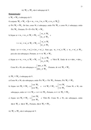 23
iii) 21 WW ∪ não é subespaço de V.
Demonstração:
i) 21 WW + é subespaço de V.
O conjunto { }22112121 WweWw/wwuWW ∈∈+==+ .
a) 21 WW0 +∈ . De fato, como W1 é subespaço, então 1W0 ∈ e como W2 é subespaço, então
2W0∈ . Portanto, 21 WW000 +∈+= .
b) Sejam 2121 WWwwu +∈+= ⇒



∈
∈
22
11
Ww
Ww
e
21
'
2
'
1 WWwwv +∈+= ⇒



∈
∈
2
'
2
1
'
1
Ww
Ww
Então: )ww()ww(vu '
22
'
11 +++=+ . Note que, 1
'
11 Www ∈+ e 2
'
22 Www ∈+ ,
pois eles são subespaços. Portanto, 21 WWvu +∈+ .
c) Sejam 2121 WWwwu +∈+= ⇒



∈
∈
22
11
Ww
Ww
e K∈α∀ . Então 21 wwu α+α=⋅α .
Como W1 e W2 são subespaços ⇒



∈α
∈α
22
11
Ww
Ww
. Portanto, 21 WWu +∈⋅α
ii) 21 WW ∩ é subespaço de V.
a) Como W1 e W2 são subespaços, então 1W0 ∈ e 2W0∈ . Portanto, 21 WW0 ∩∈ .
b) Sejam 21 WWu ∩∈ ⇒



∈
∈
2
1
Wu
Wu
e 21 WWv ∩∈ ⇒



∈
∈
2
1
Wv
Wv
. Como W1 e W2 são
subespaços, então 1Wvu ∈+ e 2Wvu ∈+ . Portanto, 21 WWvu ∩∈+ .
c) Sejam 21 WWu ∩∈ ⇒



∈
∈
2
1
Wu
Wu
e K∈α∀ . Como W1 e W2 são subespaços, então
1Wu ∈α e 2Wu ∈α . Portanto, 21 WWu ∩∈α .
iii) 21 WW ∪ não é subespaço de V.
 