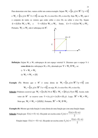 24
Para demostrar este fato, vamos exibir um contra-exemplo. Sejam { }0y/)y,x(W 2
1 =ℜ∈=
e { }0x/)y,x(W 2
2 =ℜ∈= , ou seja, W1 é o eixo Ox e W2 o eixo Oy. Seja 21 WW ∪ que é
o conjunto de todos os vetores que estão sobre o eixo Ox ou sobre o eixo Oy. Sejam
21 WW)0,1(u ∪∈=
r
e 21 WW)1,0(v ∪∈=
r
. Então, 21 WW)1,1(vu ∪∉=+
rr
.
Portanto, 21 WW ∪ não é subespaço do ℜ2
.
Definição: Sejam W1 e W2 subespaços de um espaço vetorial V. Dizemos que o espaço V é
soma direta dos subespaços W1 e W2, denotado por 21 WWV ⊕= , se:
i) 21 WWV +=
ii) }0{WW 21 =∩
Exemplo (7): Mostre que o ℜ2
é soma direta de { }0y/)y,x(W 2
1 =ℜ∈= com
{ }0x/)y,x(W 2
2 =ℜ∈= , ou seja, W1 é o eixo Ox e W2 o eixo Oy.
Solução: Podemos escrever que { }ℜ∈∀= x),0,x(W1 e { }ℜ∈∀= y),y,0(W2 . Assim, todo
vetor do ℜ2
se escreve com )y,0()0,x()y,x(v +==
r
. Logo, 21
2
WW +=ℜ .
Note que, )}0,0{(WW 21 =∩ . Portanto, 21
2
WW ⊕=ℜ .
Exemplo (8): Mostre que toda função é soma direta de uma função par com uma função ímpar.
Solução: Função par: )x(f)x(f −= . Ela pode ser escrita como
2
)x(f)x(f
)x(f1
−+
=
Função ímpar: )x(f)x(f −−= . Ela pode ser escrita como
2
)x(f)x(f
)x(f2
−−
=
vu
rr
+
v
r
u
r
W2
W1
 