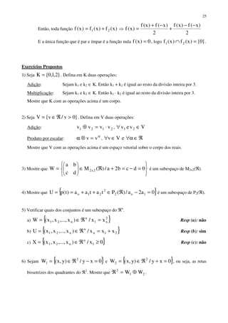 25
Então, toda função )x(f)x(f)x(f 21 += ⇒
2
)x(f)x(f
2
)x(f)x(f
)x(f
−−
+
−+
=
E a única função que é par e ímpar é a função nula 0)x(f = , logo }0{)x(f)x(f 21 =∩ .
Exercícios Propostos
1) Seja }2,1,0{K = . Defina em K duas operações:
Adição: Sejam k1 e k2 ∈ K. Então k1 + k2 é igual ao resto da divisão inteira por 3.
Multiplicação: Sejam k1 e k2 ∈ K. Então k1 · k2 é igual ao resto da divisão inteira por 3.
Mostre que K com as operações acima é um corpo.
2) Seja }0v/v{V >ℜ∈= . Defina em V duas operações:
Adição: 2121 vvvv ⋅=⊕ , Vvev 21 ∈∀
Produto por escalar:
α
=⊗α vv , ℜ∈α∀∈∀ eVv
Mostre que V com as operações acima é um espaço vetorial sobre o corpo dos reais.
3) Mostre que






=−=+ℜ∈





= 0dcb2a/)(M
dc
ba
W 2x2 é um subespaço de M2x2(ℜ).
4) Mostre que { }0a2a/)(Ptataa)t(pU 1o2
2
21o =−ℜ∈++== é um subespaço de P2(ℜ).
5) Verificar quais dos conjuntos é um subespaço do ℜn
.
a) { }2
n1
n
n21 xx/)x,...,x,x(W =ℜ∈= Resp (a): não
b) { }21n
n
n21 xxx/)x,...,x,x(U +=ℜ∈= Resp (b): sim
c) { }0x/)x,...,x,x(X 1
n
n21 ≥ℜ∈= Resp (c): não
6) Sejam { }0xy/)y,x(W 2
1 =−ℜ∈= e { }0xy/)y,x(W 2
2 =+ℜ∈= , ou seja, as retas
bissetrizes dos quadrantes do ℜ2
. Mostre que 21
2
WW ⊕=ℜ .
 