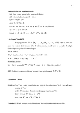 21
Propriedades dos espaços vetoriais:
Seja V um espaço vetorial sobre um corpo K. Então:
a) O vetor nulo, denotado por 0, é único.
b) Vv,0v0 ∈∀=⋅
c) K,00 ∈α∀=⋅α
d) Vw,v,u,wvwuvu ∈∀=⇒+=+ (lei do cancelamento)
e) Vv,v)1(v ∈∀⋅−=−
f) KeVv,0v0e0vse ∈α∀∈∀=⇒≠α=⋅α
O Espaço Vetorial ℜℜℜℜn
O espaço vetorial { }ℜ∈=ℜ n21n21
n
x,...,x,x/)x,...,x,x( , sobre o corpo dos
reais, é o conjunto de todas as n-úplas de números reais, munido com as operações de adição
vetorial e produto por escalar definidas por:
Adição vetorial:
n
n212n211 )y,...,y,y(ve)x,...,x,x(v ℜ∈==∀ então
)yx,...,yx,yx(vv nn221121 +++=+
Produto por escalar:
ℜ∈α∀ℜ∈=∀ e)x,...,x,x(v n
n21 então )x,...,x,x(v n21 ααα=⋅α
OBS: Os únicos espaços vetoriais que possuem visão geométrica são ℜ, ℜ2
e ℜ3
.
3 Subespaço Vetorial
Definição: Seja V um espaço vetorial sobre um corpo K. Um subconjunto W⊆V é um subespaço
vetorial de V se:
a) W0 ∈ (ou seja, o elemento zero do espaço V pertence a W)
b) Wwew,Www 2121 ∈∀∈+
c) KeWw,Ww ∈α∀∈∀∈⋅α
Exemplo (4): Seja V um espaço vetorial qualquer. São considerados subespaços triviais:
 