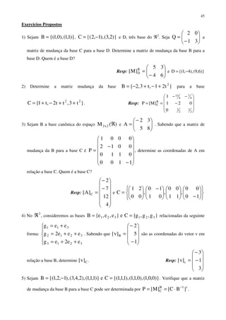 45
Exercícios Propostos
1) Sejam )}1,1(),0,1{(B = , )}2,3(),1,2{(C −= e D, três base do ℜ2
. Seja 





−
=
31
02
Q a
matriz de mudança da base C para a base D. Determine a matriz de mudança da base B para a
base D. Quem é a base D?
Resp: 





−
=
64
35
]M[ B
D e )}6,9(),4,1{(D −=
2) Determine a matriz mudança da base }t21,t3,2{B 2
+−+−= para a base
}t3,tt2,t1{C 22
++−+= . Resp:










−
−−
==
2
1
2
1
4
7
4
13
B
C
0
021
1
]M[P
3) Sejam B a base canônica do espaço )(M 2x2 ℜ e 




−
=
85
32
A . Sabendo que a matriz de
mudança da B para a base C é












−
−
=
1100
0110
0012
0001
P , determine as coordenadas de A em
relação a base C. Quem é a base C?
Resp:












−
−
=
4
12
7
2
]A[ C e












−










 −






=
10
00
,
11
00
,
01
10
,
00
21
C
4) No
3
ℜ , consideremos as bases }g,g,g{Ce}e,e,e{B 321321 == relacionadas da seguinte
forma:





++=
++=
+=
3213
3212
311
ee2eg
eee2g
eeg
. Sabendo que










−
−
=
1
5
2
]v[ B são as coordenadas do vetor v em
relação a base B, determine C]v[ . Resp:










−
−
=
3
1
3
]v[ c
5) Sejam )}0,0,1(),0,1,1(),1,1,1{(Ce)}1,1,1(),2,4,3(),1,2,1{(B =−= . Verifique que a matriz
de mudança da base B para a base C pode ser determinada por
t1B
C ]BC[]M[P −
⋅== .
 