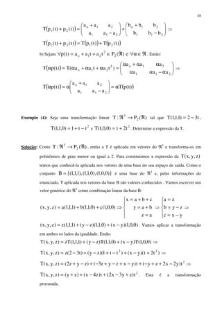 48
( ) 





−
+
+





−
+
=+
211
21o
211
21o
21
bbb
bbb
aaa
aaa
)t(p)t(pT ⇒
( ) ( ) ( ))t(pT)t(pT)t(p)t(pT 2121 +=+
b) Sejam ℜ∈α∀ℜ∈++=∀ e)(Ptataa)t(p 2
2
21o . Então:
( ) 





α−αα
αα+α
=α+α+α=α
211
21o2
21o
aaa
aaa
)tataa(T)t(pT ⇒
( ) ( ))t(pT
aaa
aaa
)t(pT
211
21o
α=





−
+
α=α
Exemplo (4): Seja uma transformação linear )(P:T 2
3
ℜ→ℜ tal que t32)1,1,1(T −= ,
2
tt1)0,1,1(T −+= e
2
t2t)0,0,1(T += . Determine a expressão da T.
Solução: Como )(P:T 2
3
ℜ→ℜ , então a T é aplicada em vetores do ℜ3
e transforma-os em
polinômios de grau menor ou igual a 2. Para construirmos a expressão da )z,y,x(T
temos que conhecê-la aplicada nos vetores de uma base do seu espaço de saída. Como o
conjunto )}0,0,1(),0,1,1(),1,1,1{(B = é uma base do ℜ3
e, pelas informações do
enunciado, T aplicada nos vetores da base B são valores conhecidos . Vamos escrever um
vetor genérico do ℜ3
como combinação linear da base B:





=
+=
++=
⇒++=
az
bay
cbax
)0,0,1(c)0,1,1(b)1,1,1(a)z,y,x( ⇒





−=
−=
=
yxc
zyb
za
⇒
)0,0,1)(yx()0,1,1)(zy()1,1,1(z)z,y,x( −+−+= . Vamos aplicar a transformação
em ambos os lados da igualdade. Então:
)0,0,1(T)yx()0,1,1(T)zy()1,1,1(zT)z,y,x(T −+−+= ⇒
)t2t)(yx()tt1)(zy()t32(z)z,y,x(T 22
+−+−+−+−= ⇒
2
t)y2x2zy(t)yxzyz3()zyz2()z,y,x(T −++−+−+−+−+−+= ⇒
2
t)zy3x2(t)z4x()zy()z,y,x(T +−+−++= . Esta é a transformação
procurada.
 