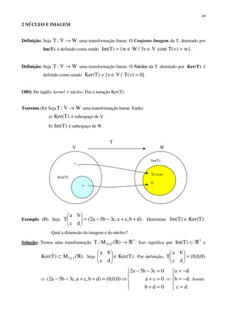 49
2 NÚCLEO E IMAGEM
Definição: Seja WV:T → uma transformação linear. O Conjunto Imagem da T, denotado por
Im(T), é definido como sendo }w)v(TcomVv/Ww{)TIm( =∈∃∈= .
Definição: Seja WV:T → uma transformação linear. O Núcleo da T, denotado por Ker(T), é
definido como sendo }0)v(T/Vv{)T(Ker =∈= .
OBS: Do inglês: kernel = núcleo. Daí a notação Ker(T).
Teorema (1): Seja WV:T → uma transformação linear. Então:
a) )T(Ker é subespaço de V.
b) )TIm( é subespaço de W.
Exemplo (5): Seja )db,ca,c3b5a2(
dc
ba
T ++−−=





. Determine )T(Kere)TIm( .
Qual a dimensão da imagem e do núcleo?
Solução: Temos uma transformação
3
2x2 )(M:T ℜ→ℜ . Isso significa que
3
)TIm( ℜ⊂ e
)(M)T(Ker 2x2 ℜ⊂ . Seja )T(Ker
dc
ba
∈





. Por definição, )0,0,0(
dc
ba
T =





⇒





=+
=+
=−−
⇒=++−−
0db
0ca
0c3b5a2
)0,0,0()db,ca,c3b5a2( ⇒





=
−=
−=
dc
db
da
. Assim:
T
V
Ker(T)
v
v
W
Im(T)
0
T(v)=w
 