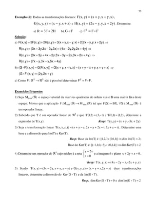 53
Exemplo (6): Dadas as transformações lineares: )x,yx,yx()y,x(F −+= ,
)zx,yx()z,y,x(G +−= e )y2x,y,yx2()y,x(H +−= . Determine:
a) H2F3R += b) FG c) FFF2
=
Solução:
a) )y2x,y,yx2(2)x,yx,yx(3)y,x(H2)y,x(F3)y,x(R +−+−+=+= ⇒
)y4x2,y2,y2x4()x3,y3x3,y3x3()y,x(R +−+−+= ⇒
)y4x2x3,y2y3x3,y2x4y3x3()y,x(R +++−−++= ⇒
)y4x5,yx3,yx7()y,x(R +−−=
b) )xyx,yxyx()x,yx,yx(G))y,x(F(G)y,x)(FG( +++−+=−+== ⇒
)yx2,y2()y,x)(FG( +=
c) Como 32
:F ℜ→ℜ não é possível determinar FFF2
= .
Exercícios Propostos
1) Seja )(Mnxn ℜ o espaço vetorial da matrizes quadradas de ordem nxn e B uma matriz fixa deste
espaço. Mostre que a aplicação )(M)(M:F nxnnxn ℜ→ℜ tal que )(MX,BX)X(F nxn ℜ∈∀= é
um operador linear.
2) Sabendo que T é um operador linear do ℜ2
e que )2,1()1,0(Te)1,3()2,1(T =−= , determine a
expressão de T(x,y). Resp: )y2x5,yx()y,x(T +−+=
3) Seja a transformação linear )tzx3,tz2yx2,zyx()t,z,y,x(T −+−+−−+= . Determine uma
base e a dimensão para Im(T) e Ker(T).
Resp: Base da Im(T) é 2)TIm(dim)}1,1,0(),3,2,1{( =⇒ ;
Base do Ker(T) é 2)T(Kerdim)}4,1,0,1(),3,0,1,1{( =⇒−−
4) Determine um operador do ℜ3
cujo núcleo é a reta



=
=
0z
x2y
e a imagem é o plano 0zy2x =++ .
Resp: )z,yx2,zy2x4()z,y,x(T +−−−=
5) Sendo )zx2,zyx()z,y,x(Ge)yx,yx,y2x3()y,x(T −+−=−+−= duas transformações
lineares, determine a dimensão do )TG(Ker e da )TGIm( .
Resp: 2)TGIm(dime0)TG(Kerdim ==
 
