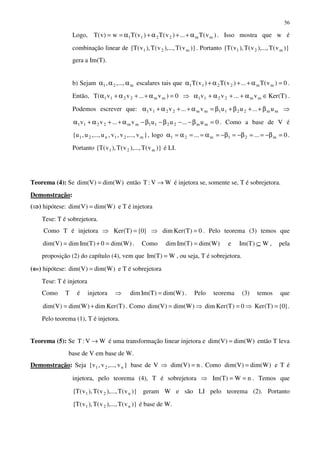 56
Logo, )v(T...)v(T)v(Tw)v(T mm2211 α++α+α== . Isso mostra que w é
combinação linear de )}v(T),...,v(T),v(T{ m21 . Portanto )}v(T),...,v(T),v(T{ m21
gera a Im(T).
b) Sejam m21 ,...,, ααα escalares tais que 0)v(T...)v(T)v(T mm2211 =α++α+α .
Então, 0)v...vv(T mm2211 =α++α+α ⇒ )T(Kerv...vv mm2211 ∈α++α+α .
Podemos escrever que: mm2211mm2211 u...uuv...vv β++β+β=α++α+α ⇒
0u...uuv...vv mm2211mm2211 =β−−β−β−α++α+α . Como a base de V é
}v,...,v,v,u,...,u,u{ m21n21 , logo 0...... m21m21 =β−==β−=β−=α==α=α .
Portanto )}v(T),...,v(T),v(T{ m21 é LI.
Teorema (4): Se )Wdim()Vdim( = então WV:T → é injetora se, somente se, T é sobrejetora.
Demonstração:
(⇒⇒⇒⇒) hipótese: )Wdim()Vdim( = e T é injetora
Tese: T é sobrejetora.
Como T é injetora ⇒ }0{)T(Ker = ⇒ 0)T(Kerdim = . Pelo teorema (3) temos que
)Wdim(0)TIm(dim)Vdim( =+= . Como )Wdim()TIm(dim = e W)TIm( ⊆ , pela
proposição (2) do capítulo (4), vem que W)TIm( = , ou seja, T é sobrejetora.
(⇐⇐⇐⇐) hipótese: )Wdim()Vdim( = e T é sobrejetora
Tese: T é injetora
Como T é injetora ⇒ )Wdim()TIm(dim = . Pelo teorema (3) temos que
)T(Kerdim)Wdim()Vdim( += . Como )Wdim()Vdim( = ⇒ 0)T(Kerdim = ⇒ }0{)T(Ker = .
Pelo teorema (1), T é injetora.
Teorema (5): Se WV:T → é uma transformação linear injetora e )Wdim()Vdim( = então T leva
base de V em base de W.
Demonstração: Seja }v,...,v,v{ n21 base de V ⇒ n)Vdim( = . Como )Wdim()Vdim( = e T é
injetora, pelo teorema (4), T é sobrejetora ⇒ nW)TIm( == . Temos que
)}v(T),...,v(T),v(T{ n21 geram W e são LI pelo teorema (2). Portanto
)}v(T),...,v(T),v(T{ n21 é base de W.
 