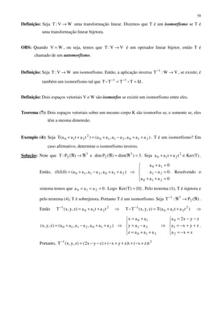 58
Definição: Seja WV:T → uma transformação linear. Dizemos que T é um isomorfismo se T é
uma transformação linear bijetora.
OBS: Quando WV = , ou seja, temos que VV:T → é um operador linear bijetor, então T é
chamado de um automorfismo.
Definição: Seja WV:T → um isomorfismo. Então, a aplicação inversa VW:T 1
→−
, se existir, é
também um isomorfismo tal que IdTTTT 11
== −−
oo .
Definição: Dois espaços vetoriais V e W são isomorfos se existir um isomorfismo entre eles.
Teorema (7): Dois espaços vetoriais sobre um mesmo corpo K são isomorfos se, e somente se, eles
têm a mesma dimensão.
Exemplo (4): Seja )aaa,aa,aa()tataa(T 2102110
2
210 ++−+=++ . T é um isomorfismo? Em
caso afirmativo, determine o isomorfismo inverso.
Solução: Note que 3
2 )(P:T ℜ→ℜ e 3)dim()(Pdim 3
2 =ℜ=ℜ . Seja )T(Kertataa 2
210 ∈++ .
Então, )aaa,aa,aa()0,0,0( 2102110 ++−+= ⇒





=++
=−
=+
0aaa
0aa
0aa
210
21
10
. Resolvendo o
sistema temos que 0aaa 210 === . Logo }0{)T(Ker = . Pelo teorema (1), T é injetora e
pelo teorema (4), T é sobrejetora. Portanto T é um isomorfismo. Seja )(P:T 2
31
ℜ→ℜ−
.
Então 2
210
1
tataa)z,y,x(T ++=−
⇒ )tataa(T)z,y,x(TT 2
210
1
++=−
o ⇒
)aaa,aa,aa()z,y,x( 2102110 ++−+= ⇒





++=
−=
+=
210
21
10
aaaz
aay
aax
⇒





+−=
++−=
−−=
zxa
zyxa
zyx2a
2
1
0
.
Portanto, 21
t)zx(t)zyx()zyx2()z,y,x(T +−+++−+−−=−
 