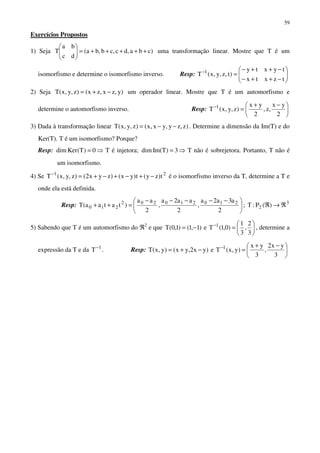 59
Exercícios Propostos
1) Seja )cba,dc,cb,ba(
dc
ba
T +++++=





uma transformação linear. Mostre que T é um
isomorfismo e determine o isomorfismo inverso. Resp: 





−++−
−++−
=−
tzxtx
tyxty
)t,z,y,x(T 1
2) Seja )y,zx,zx()z,y,x(T −+= um operador linear. Mostre que T é um automorfismo e
determine o automorfismo inverso. Resp: 




 −+
=−
2
yx
,z,
2
yx
)z,y,x(T 1
3) Dada à transformação linear )z,zy,yx,x()z,y,x(T −−= . Determine a dimensão da Im(T) e do
Ker(T). T é um isomorfismo? Porque?
Resp: 0)T(Kerdim = ⇒ T é injetora; 3)TIm(dim = ⇒ T não é sobrejetora. Portanto, T não é
um isomorfismo.
4) Se 21
t)zy(t)yx()zyx2()z,y,x(T −+−+−+=−
é o isomorfismo inverso da T, determine a T e
onde ela está definida.
Resp: 




 −−−−−
=++
2
a3a2a
,
2
aa2a
,
2
aa
)tataa(T 210210202
210 ; 3
2 )(P:T ℜ→ℜ
5) Sabendo que T é um automorfismo do ℜ2
e que 





=−= −
3
2
,
3
1
)0,1(Te)1,1()1,0(T 1
, determine a
expressão da T e da 1
T−
. Resp: 




 −+
=−+= −
3
yx2
,
3
yx
)y,x(Te)yx2,yx()y,x(T 1
 