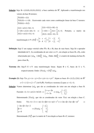 61
Solução: Seja )}1,0,0(),0,1,0(),0,0,1{(B = a base canônica do ℜ3
. Aplicando a transformação nos
vetores da base B teremos:





=
−=
=
)2,0()1,0,0(T
)0,1()0,1,0(T
)1,1()0,0,1(T
. Escrevendo cada vetor como combinação linear da base C teremos:





−+=
−+=−
−+=
)1,1(f)1,1(e)2,0(
)1,1(d)1,1(c)0,1(
)1,1(b)1,1(a)1,1(
⇒





−−=
−−−=−
−+=
)1,1(1)1,1(1)2,0(
)1,1(
2
1
)1,1(
2
1
)0,1(
)1,1(0)1,1(1)1,1(
. Portanto, a matriz da
transformação é 







−−
−
=





==
10
11
fdb
eca
]T[P
2
1
2
1
B
C .
Definição: Seja U um espaço vetorial sobre ℜ e B1 e B2 duas de suas bases. Seja Id o operador
identidade de U. As coordenadas de um vetor Uu ∈ , em relação as bases B1 e B2, estão
relacionadas por: 2
1
21 B
B
BB ]u[]Id[]u[ ⋅= . Onde, 1
2
B
B
]Id[ é a matriz de mudança da base B1
para a base B2.
Teorema (1): Seja VU:T → uma transformação linear. Sejam B e C, bases de U e V,
respectivamente. Então: B
B
CC ]u[]T[)]u(T[ ⋅= .
Exemplo (2): Seja 2
t)yx(t)yx2()yx()y,x(T ++++−= . Sejam as bases )}0,2(),2,1{(B = do ℜ2
e }t2,t1,2{C 2
−+−= do P2(ℜ). Verificar o teorema (2) para )1,1(u −= .
Solução: Vamos determinar B]u[ que são as coordenadas do vetor um em relação a base B.
Fazendo: )0,2(b)2,1(a)1,1( +=− ⇒



=−
+=
a21
b2a1
⇒ 






−
=
4
3
2
1
B]u[ .
Determinando C)]u(T[ que são as coordenadas do vetor )u(T em relação a base C.
Então: 22
tt)22()t2()t1()2(t2)1,1(T γ−β+γ+β+α−=−γ++β+−α=+=− ⇒





=γ
=β
=γ+β+α−
0
1
222
⇒









−
=
0
1)]u(T[
2
1
C .
Determinando B
C]T[ que é a matriz de T em relação as bases B e C, teremos:
 