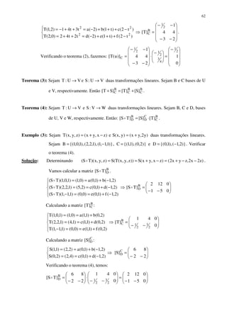 62




−+++−=++=
−+++−=++−=
)t2(f)t1(e)2(dt2t42)0,2(T
)t2(c)t1(b)2(at3t41)2,1(T
22
22
⇒










−−
−−
=
23
44
1
]T[
2
1
B
C .
Verificando o teorema (2), fazemos:









−
=






−
⋅










−−
−−
=
0
1
23
44
1
)]u(T[
2
1
4
3
2
12
1
C
Teorema (3): Sejam VU:SeVU:T →→ duas transformações lineares. Sejam B e C bases de U
e V, respectivamente. Então B
C
B
C
B
C ]S[]T[]ST[ +=+ .
Teorema (4): Sejam WV:SeVU:T →→ duas transformações lineares. Sejam B, C e D, bases
de U, V e W, respectivamente. Então: B
C
C
D
B
D ]T[]S[]TS[ ⋅=o .
Exemplo (3): Sejam )y2,yx()y,x(Se)zx,yx()z,y,x(T +=−+= duas transformações lineares.
Sejam )}1,1,1(),1,2,2(),1,0,1{(B −= , )}2,0(),1,1{(C = e )}2,1(),1,0{(D −= . Verificar
o teorema (4).
Solução: Determinando )z2x2,zyx2()zx,yx(S))z,y,x(T(S)z,y,x)(TS( −−+=−+==o .
Vamos calcular a matriz B
D]TS[ o .





−+==−
−+==
−+==
)2,1(f)1,0(e)0,0()1,1,1)(TS(
)2,1(d)1,0(c)2,5()1,2,2)(TS(
)2,1(b)1,0(a)0,1()1,0,1)(TS(
o
o
o
⇒ 





−−
=
051
0122
]TS[ B
Do
Calculando a matriz B
C]T[ :





+==−
+==
+==
)2,0(f)1,1(e)0,0()1,1,1(T
)2,0(d)1,1(c)1,4()1,2,2(T
)2,0(b)1,1(a)0,1()1,0,1(T
⇒ 





−−
=
0
041
]T[
2
3
2
1
B
C
Calculando a matriz C
D]S[ :



−+==
−+==
)2,1(d)1,0(c)4,2()2,0(S
)2,1(b)1,0(a)2,2()1,1(S
⇒ 





−−
=
22
86
]S[ C
D
Verificando o teorema (4), temos:






−−
=





−−
⋅





−−
=
051
0122
0
041
22
86
]TS[
2
3
2
1
B
Do
 