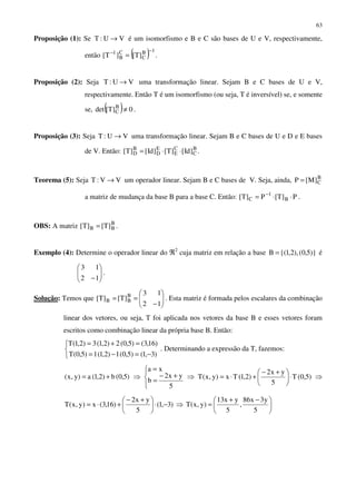 63
Proposição (1): Se VU:T → é um isomorfismo e B e C são bases de U e V, respectivamente,
então ( ) 1B
C
C
B
1
]T[]T[
−−
= .
Proposição (2): Seja VU:T → uma transformação linear. Sejam B e C bases de U e V,
respectivamente. Então T é um isomorfismo (ou seja, T é inversível) se, e somente
se, ( ) 0]T[det B
C ≠ .
Proposição (3): Seja VU:T → uma transformação linear. Sejam B e C bases de U e D e E bases
de V. Então: B
C
C
E
E
D
B
D ]Id[]T[]Id[]T[ ⋅⋅= .
Teorema (5): Seja VV:T → um operador linear. Sejam B e C bases de V. Seja, ainda, B
C]M[P =
a matriz de mudança da base B para a base C. Então: P]T[P]T[ B
1
C ⋅⋅= −
.
OBS: A matriz B
BB ]T[]T[ = .
Exemplo (4): Determine o operador linear do ℜ2
cuja matriz em relação a base )}5,0(),2,1{(B = é






−12
13
.
Solução: Temos que 





−
==
12
13
]T[]T[ B
BB . Esta matriz é formada pelos escalares da combinação
linear dos vetores, ou seja, T foi aplicada nos vetores da base B e esses vetores foram
escritos como combinação linear da própria base B. Então:



−=−=
=+=
)3,1()5,0(1)2,1(1)5,0(T
)16,3()5,0(2)2,1(3)2,1(T
. Determinando a expressão da T, fazemos:
)5,0(b)2,1(a)y,x( += ⇒




+−
=
=
5
yx2
b
xa
⇒ )5,0(T
5
yx2
)2,1(Tx)y,x(T ⋅




 +−
+⋅= ⇒
)3,1(
5
yx2
)16,3(x)y,x(T −⋅




 +−
+⋅= ⇒ 




 −+
=
5
y3x86
,
5
yx13
)y,x(T
 