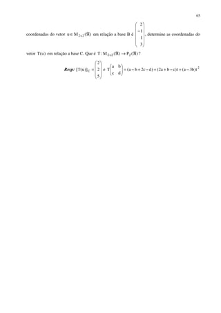 65
coordenadas do vetor )(Mu 2x2 ℜ∈ em relação a base B é














−
3
1
1
2
, determine as coordenadas do
vetor )u(T em relação a base C. Que é )(P)(M:T 22x2 ℜ→ℜ ?
Resp:










=
5
2
2
)]u(T[ C e 2
t)b3a(t)cba2()dc2ba(
dc
ba
T −+−++−+−=





 