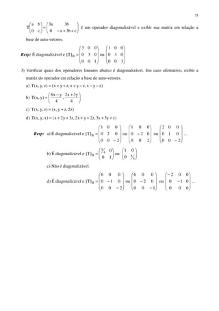 75






++−
=





cb3a0
b3a3
c0
ba
T é um operador diagonalizável e exibir sua matriz em relação a
base de auto-vetores.
Resp: É diagonalizável e




















=
300
030
001
ou
100
030
003
]T[ B
3) Verificar quais dos operadores lineares abaixo é diagonalizável. Em caso afirmativo, exibir a
matriz do operador em relação a base de auto-vetores.
a) )zyx,zyx,zyx()z,y,x(T −−−+++=
b) 




 +−
=
4
y3x2
,
4
yx6
)y,x(T
c) )z2,zy,x()z,y,x(T +=
d) )zy3x3,z2yx2,z3y2x()x,y,x(T ++++++=
Resp: a) É diagonalizável e ...
200
010
002
ou
200
020
001
ou
200
020
001
]T[ B










−









−










−
=
b) É diagonalizável e 











=
4
5
4
5
B
0
01
ou
10
0
]T[
c) Não é diagonalizável.
d) É diagonalizável e ...
600
010
002
ou
100
020
006
ou
200
010
006
]T[ B










−
−










−
−










−
−=
 