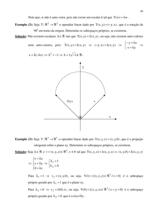 68
Note que, w não é auto-vetor, pois não existe um escalar λ tal que w)w(T λ= .
Exemplo (2): Seja 22
:T ℜ→ℜ o operador linear dado por )x,y()y,x(T −= , que é a rotação de
90o
em torno da origem. Determine os subespaços próprios, se existirem.
Solução: Não existem escalares ℜ∈λ tais que )y,x()y,x(T λ= , ou seja, não existem auto-valores
nem auto-vetores, pois: )y,x()y,x(T λ= ⇒ )y,x()x,y( λ=− ⇒



λ=
λ=−
yx
xy
⇒
ℜ∉−±=λ⇒−=λ⇒λ−λ= 11)x(x 2
.
Exemplo (3): Seja 33
:T ℜ→ℜ o operador linear dado por )0,y,x()z,y,x(T = , que é a projeção
ortogonal sobre o plano xy. Determine os subespaços próprios, se existirem.
Solução: Seja ℜ∈λ e 0v,)z,y,x(v 3
≠ℜ∈= tal que )z,y,x()z,y,x(T λ= ⇒ )z,y,x()0,y,x( λ=
⇒





λ=
λ=
λ=
z0
yy
xx
⇒



=λ
=λ
0
1
2
1
Para 11 =λ ⇒ )0,y,x(v1 = , ou seja, }0z/)z,y,x{()1(V 3
=ℜ∈= é o subespaço
próprio gerado por 11 =λ que é o plano xy.
Para 02 =λ ⇒ )z,0,0(v2 = , ou seja, }0yx/)z,y,x{()0(V 3
==ℜ∈= é o subespaço
próprio gerado por 02 =λ que é o eixo Oz..
y
x
T(v) v
 