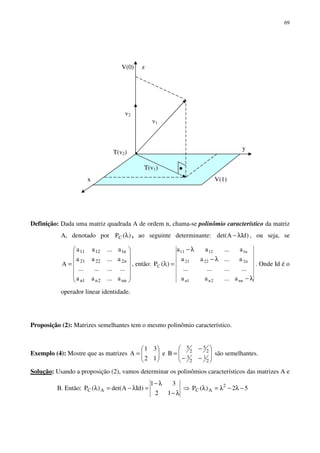 69
Definição: Dada uma matriz quadrada A de ordem n, chama-se polinômio característico da matriz
A, denotado por )(PC λ , ao seguinte determinante: )IdAdet( λ− , ou seja, se














=
nn2n1n
n22221
n11211
a...aa
............
a...aa
a...aa
A , então:
λ−
λ−
λ−
=λ
nn2n1n
n22221
n11211
C
a...aa
............
a...aa
a...aa
)(P . Onde Id é o
operador linear identidade.
Proposição (2): Matrizes semelhantes tem o mesmo polinômio característico.
Exemplo (4): Mostre que as matrizes 





=
12
31
A e 







−−
−
=
2
1
2
3
2
5
2
5
B são semelhantes.
Solução: Usando a proposição (2), vamos determinar os polinômios característicos das matrizes A e
B. Então:
λ−
λ−
=λ−=λ
12
31
)IdAdet()(P AC ⇒ 52)(P 2
AC −λ−λ=λ
x V(1)
V(0)
T(v2)
v1
T(v1)
y
z
v2
 