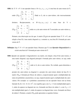 71
OBS: Se VV:T → é um operador linear e }v,...,v,v{B n21= é uma base de auto-vetores de T,
então














λ
λ
λ
=
n
2
1
B
...00
............
0...0
0...0
]T[ . Onde os λi são os auto-valores, não necessariamente
distintos. Reciprocamente, se }u,...,u,u{'B 321= é uma base de V e














=
n
2
1
B
a...00
............
0...a0
0...0a
]T[ , então os ui são auto-vetores de T associados aos auto-valores ai.
Portanto, esta observação nos diz que: A matriz B]T[ de um operador linear VV:T → , em
relação a base B, é uma matriz diagonal se, e somente se, essa base B é formada por auto-
vetores de T.
Definição: Seja VV:T → um operador linear. Dizemos que T é um Operador Diagonalizável se
existir uma base de V formada por auto-vetores de T.
OBS: Quando um operador é diagonalizável, sua matriz, em relação a base B de auto-vetores, é
uma matriz diagonal, cuja diagonal principal é formada pelos auto-valores, ou seja, então














λ
λ
λ
=
n
2
1
B
...00
............
0...0
0...0
]T[ , onde os λi são os auto-valores. Na verdade, quem determina a
posição dos auto-valores na diagonal é a posição dos auto-vetores dentro da base B. A
matriz B]T[ é formada por blocos de ordem n, respectivamente igual a multiplicidade das
raízes do polinômio característico, ou seja, respectivamente igual a multiplicidade dos auto-
valores. Por exemplo: se o polinômio característico de um operador linear está na forma
fatorada 2
C )3()4()(P +λ⋅−λ=λ , isso significa que a raiz 41 =λ tem multiplicidade igual a
1, então ela aparece na diagonal um vez, formando um bloco de ordem 1; a raiz 32 −=λ
tem multiplicidade igual a 2, então ela aparece na diagonal duas vezes, formando um bloco
de ordem 2. Portanto, a matriz B]T[ pode apresentar as seguintes formas:
 