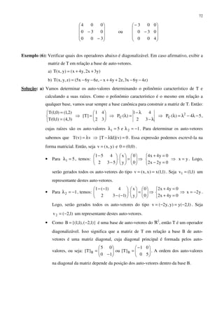 72










−
−
300
030
004
ou










−
−
400
030
003
Exemplo (6): Verificar quais dos operadores abaixo é diagonalizável. Em caso afirmativo, exibir a
matriz de T em relação a base de auto-vetores.
a) )y3x2,y4x()y,x(T ++=
b) )z4y6x3,z2y4x,z6y6x5()z,y,x(T −−++−−−=
Solução: a) Vamos determinar os auto-valores determinando o polinômio característico de T e
calculando a suas raízes. Como o polinômio característico é o mesmo em relação a
qualquer base, vamos usar sempre a base canônica para construir a matriz de T. Então:



=
=
)3,4()1,0(T
)2,1()0,1(T
⇒ 





=
32
41
]T[ ⇒
λ−
λ−
=λ
32
41
)(PC ⇒ 54)(P 2
C −λ−λ=λ ,
cujas raízes são os auto-valores 1e5 21 −=λ=λ . Para determinar os auto-vetores
sabemos que v)v(T λ= ⇒ 0)v](IdT[ =λ− . Essa expressão podemos escrevê-la na
forma matricial. Então, seja )0,0(0e)y,x(v == .
• Para 51 =λ , temos: 





=





⋅





−
−
0
0
y
x
532
451
⇒



=−
=+
0y2x2
0y4x4
⇒ yx = . Logo,
serão gerados todos os auto-vetores do tipo )1,1(x)x,x(v == . Seja )1,1(v1 = um
representante destes auto-vetores.
• Para 12 −=λ , temos: 





=





⋅





−−
−−
0
0
y
x
)1(32
4)1(1
⇒



=+
=+
0y4x2
0y4x2
⇒ y2x −= .
Logo, serão gerados todos os auto-vetores do tipo )1,2(y)y,y2(v −=−= . Seja
)1,2(v2 −= um representante destes auto-vetores.
• Como )}1,2(),1,1{(B −= é uma base de auto-vetores do ℜ2
, então T é um operador
diagonalizável. Isso significa que a matriz de T em relação a base B de auto-
vetores é uma matriz diagonal, cuja diagonal principal é formada pelos auto-
valores, ou seja: 




−
=





−
=
50
01
]T[ou
10
05
]T[ BB . A ordem dos auto-valores
na diagonal da matriz depende da posição dos auto-vetores dentro da base B.
 