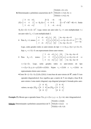 73
b) Determinando o polinômio característico de T:





−−=
−−=
−=
)4,2,6()1,0,0(T
)6,4,6()0,1,0(T
)3,1,5()0,0,1(T
⇒










−−
−
−−
=
463
241
665
]T[ ⇒ 485
463
241
665
)(P 23
C +λ−λ+λ−=
λ−−−
λ−−
−−λ−
=λ . Então
2
C )2()1()(P −λ⋅−λ=λ . Logo, temos um auto-valor 11 =λ com multiplicidade 1 e
um auto-valor 22 =λ com multiplicidade 2.
• Para 11 =λ , temos:










=










⋅










−−
−
−−
0
0
0
z
y
x
563
231
664
⇒





=−−
=++−
=−−
0z5y6x3
0z2y3x
0z6y6x4
⇒



−=
−=
y3z
y3x
.
Logo, serão gerados todos os auto-vetores do tipo )3,1,3(y)y3,y,y3(v −−=−−= .
Seja )3,1,3(v1 −−= um representante destes auto-vetores.
• Para 22 =λ , temos:










=










⋅










−−
−
−−
0
0
0
z
y
x
663
221
663
⇒





=−−
=++−
=−−
0z6y6x3
0z2y2x
0z6y6x3
⇒
z2y2x += . Logo, serão gerados todos os auto-vetores do tipo
)1,0,2(z)0,1,2(y)z,y,z2y2(v +=+= . Sejam )0,1,2(v2 = e )1,0,2(v3 = os
representantes destes auto-vetores.
•Como )}1,0,2(),0,1,2(),3,1,3{(B −−= é uma base de auto-vetores do ℜ3
, então T é um
operador diagonalizável. Isso significa que a matriz de T em relação a base B de
auto-vetores é uma matriz diagonal, cuja diagonal principal é formada pelos auto-
valores, ou seja:










=










=
100
020
002
]T[ou
200
020
001
]T[ BB .
Exemplo (7): Mostre que o operador linear )z4y2,zy,yx2()y,x(T +−+= não é diagonalizável.
Solução: Determinando o polinômio característico de T:





−=
=
=
)4,1,0()1,0,0(T
)2,1,1()0,1,0(T
)0,0,2()0,0,1(T
⇒
 