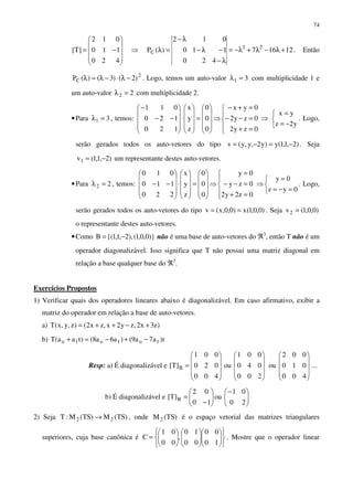 74










−=
420
110
012
]T[ ⇒ 12167
420
110
012
)(P 23
C +λ−λ+λ−=
λ−
−λ−
λ−
=λ . Então
2
C )2()3()(P −λ⋅−λ=λ . Logo, temos um auto-valor 31 =λ com multiplicidade 1 e
um auto-valor 22 =λ com multiplicidade 2.
•Para 31 =λ , temos:










=










⋅










−−
−
0
0
0
z
y
x
120
120
011
⇒





=+
=−−
=+−
0zy2
0zy2
0yx
⇒



−=
=
y2z
yx
. Logo,
serão gerados todos os auto-vetores do tipo )2,1,1(y)y2,y,y(v −=−= . Seja
)2,1,1(v1 −= um representante destes auto-vetores.
•Para 22 =λ , temos:










=










⋅










−−
0
0
0
z
y
x
220
110
010
⇒





=+
=−−
=
0z2y2
0zy
0y
⇒



=−=
=
0yz
0y
. Logo,
serão gerados todos os auto-vetores do tipo )0,0,1(x)0,0,x(v == . Seja )0,0,1(v2 =
o representante destes auto-vetores.
•Como )}0,0,1(),2,1,1{(B −= não é uma base de auto-vetores do ℜ3
, então T não é um
operador diagonalizável. Isso significa que T não possui uma matriz diagonal em
relação a base qualquer base do ℜ3
.
Exercícios Propostos
1) Verificar quais dos operadores lineares abaixo é diagonalizável. Em caso afirmativo, exibir a
matriz do operador em relação a base de auto-vetores.
a) )z3x2,zy2x,zx2()z,y,x(T +−++=
b) t)a7a9()a6a8()taa(T 1o1o1o −+−=+
Resp: a) É diagonalizável e ...
400
010
002
ou
200
040
001
ou
400
020
001
]T[ B






























=
b) É diagonalizável e 




−






−
=
20
01
ou
10
02
]T[ B
2) Seja )TS(M)TS(M:T 22 → , onde )TS(M2 é o espaço vetorial das matrizes triangulares
superiores, cuja base canônica é
























=
10
00
00
10
,
00
01
C . Mostre que o operador linear
 