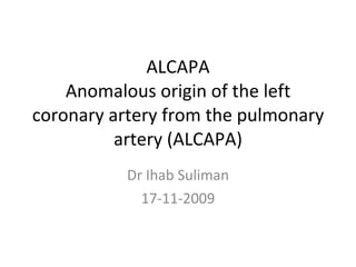 ALCAPA Anomalous origin of the left coronary artery from the pulmonary artery (ALCAPA) Dr Ihab Suliman 17-11-2009 