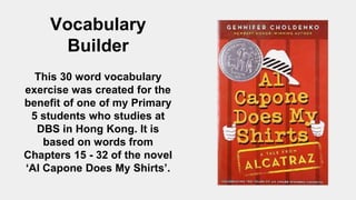 Vocabulary
Builder
This 30 word vocabulary
exercise was created for the
benefit of one of my Primary
5 students who studies at
DBS in Hong Kong. It is
based on words from
Chapters 15 - 32 of the novel
‘Al Capone Does My Shirts’.
 