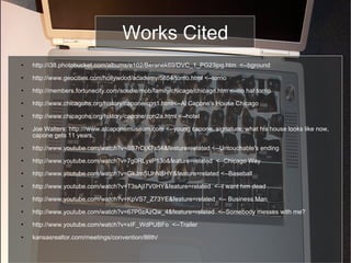 Works Cited http://i38.photobucket.com/albums/e102/Beranek69/DVC_1_PG23jpg.htm  <--bground http://www.geocities.com/hollywood/academy/5854/torrio.html <--torrio http://members.fortunecity.com/sosdie/mob/family/chicago/chicago.htm <--no hat torrio http://www.chicagohs.org/history/capone/cpn1.html<--Al Capone's House Chicago http://www.chicagohs.org/history/capone/cpn2a.html <--hotel Joe Walters: http:///www.alcaponemuseum.com <--young capone, signature, what his house looks like now, capone gets 11 years, http://www.youtube.com/watch?v=8B7rDjX7s54&feature=related <--Untouchable's ending http://www.youtube.com/watch?v=7g0RLyxP13o&feature=related  <--Chicago Way http://www.youtube.com/watch?v=GkJmSUhNBHY&feature=related <--Baseball http://www.youtube.com/watch?v=T3sAjI7V0HY&feature=related  <--I want him dead http://www.youtube.com/watch?v=KpVS7_Z73YE&feature=related  <-- Business Man http://www.youtube.com/watch?v=67P0zAzQw_4&feature=related  <--Somebody messes with me? http://www.youtube.com/watch?v=xIF_WdPUBFo  <--Trailer kansasrealtor.com/meetings/convention/86th/ 