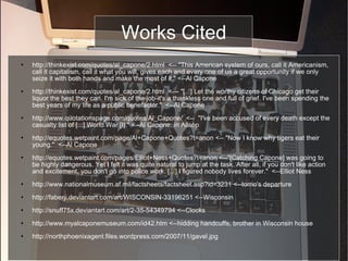 Works Cited http://thinkexist.com/quotes/al_capone/2.html  <-- "This American system of ours, call it Americanism, call it capitalism, call it what you will, gives each and every one of us a great opportunity if we only seize it with both hands and make the most of it." <--Al Capone http://thinkexist.com/quotes/al_capone/2.html  <--- "[...] Let the worthy citizens of Chicago get their liquor the best they can. I'm sick of the job-it's a thankless one and full of grief. I've been spending the best years of my life as a public benefactor."  <--Al Capone http://www.quotationspage.com/quotes/Al_Capone/  <--  "I've been accused of every death except the casualty list of [...] World War [I]." <--Al Capone, in Allsop http://equotes.wetpaint.com/page/Al+Capone+Quotes?t=anon <-- "Now I know why tigers eat their young."  <--Al Capone http://equotes.wetpaint.com/pages/Elliot+Ness+Quotes?t=anon <--"[Catching Capone] was going to be highly dangerous. Yet I felt it was quite natural to jump at the task. After all, if you don't like action and excitement, you don't go into police work. [...] I figured nobody lives forever."  <--Elliot Ness http://www.nationalmuseum.af.mil/factsheets/factsheet.asp?id=3231 <--torrio's departure http://faberji.deviantart.com/art/WISCONSIN-33196251 <--Wisconsin http://snuff75x.deviantart.com/art/2-35-54349794 <--Clocks http://www.myalcaponemuseum.com/id42.htm <--hidding handcuffs, brother in Wisconsin house http://northphoenixagent.files.wordpress.com/2007/11/gavel.jpg 