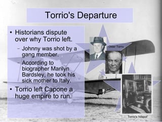 Torrio's Departure Historians dispute over why Torrio left. Johnny was shot by a gang member.  According to biographer Marilyn Bardsley, he took his sick mother to Italy. Torrio left Capone a huge empire to run. Older Torrio Torrio's 'hitspot' 