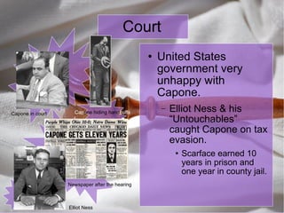 Court United States government very unhappy with Capone. Elliot Ness & his “Untouchables” caught Capone on tax evasion. Scarface earned 10 years in prison and one year in county jail. Capone in court Cap one hiding hand cuffs Elliot Ness Newspaper after the hearing 