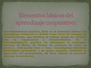 Interdependencia positiva, Este es el elemento central del
aprendizaje colaborativo, debido a que reúne un conjunto de
características, que facilitan el trabajo grupal en relación
con    su    organización    y    funcionamiento.    En   la
interdependencia positiva se distinguen 5 conceptos
básicos: de Metas, de Tareas, de recursos, de roles, de
premios. Interacción Cara a Cara. Contribución individual
Habilidades personales y de grupo pequeño. Incentiva el
desar rollo del pensamiento. Se hace énfasis en procesos
más que en productos.
 