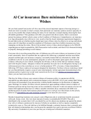 Al Car insurance Bare minimum Policies
Wishes
Do you find yourself not used to al? If so one of the crucial important aspects of moving along to a
fresh new level is usually to what's a luxury their particular car insurance policies and are typically. If
you are it's possible that simply looking for many Al car insurance concepts hoping choosing the best
affordable guidelines? This guidance will offer you general info about exactly what is envisioned
person becoming a skilled vehicle owner at the Condition of Chickasaw. Comprehensive car insurance
is at Ing subsequently stay with me to view exactly what the Assert minimum requirements happen to
be and afterwards see whether maybe should spot most of these rules be effective in saving individuals
some cash.All chauffeurs around the condition of Chickasaw must have liability insurance any time
managing car during the status. Most of the nominal variety of okay attention happens to be $20,400
regarding person legal responsibility, $40,Thousand an tuck accident, and then $10,A thousand relating
to property damage pertaining to each chance.
Everyone who is traveling around the state of Alabama you will want evidence car insurance of your
truck consistently. Sorts of repellent that are right are the following: a perpetual and also near future
prepaid card through your insurance company; reasonably limited delivery alternatively folder; that
conditions web site on your contemporary program as well as the proper quote again; and a newest
evidence of buying of your vehicle, during the last 60 days, with an on the ball car insurance charge
card with the prior means. Adequate evidence for purchase have proven to be obligations having to do
with transaction in the event that car or suv is fashioned prior 1973; of course, if done immediately
following 1973 then a replica of an request designed for determine. For those who are motoring a rental
car you then definately require a copy of your rental property written agreement demonstrating to the
insurance policy.A great way to start your research can be if you visit Alabma car insurance quotes
where you can learn more about this.
This fees for failure to keep your current evidence of insurance policy is suspension with the
automobile tag subscription with a restoration charges to do with $100. All of your content label listing
will always be terminated if you present-day evidence health insurance in the direction of adequate
guru. Marriage 1st insides, for those who are jammed yet again pushing without correct evidence of
insurance policies end up receiving come across a mandatory many few weeks revocation of your own
means label application then have to offset a suitable restoration okay connected with $200 over
producing proof of on the ball insurance plans.Of course we can't go over this all here in this article,
however on automobile.com auto insurance research is a lot more for you to read.
Besides transporting insurance you can get a auto obligations join or sometimes transfer associated
with cash. In any event . this very least amount of money is undoubtedly $50,400. The call is
distributed to the scenario that it will you should be cost for almost any prudence up against the plastic
tray with or without a permission by reason of whichever accidents as well as injuries completely
commited in your ex. The web link has to be fulfilled through a certainty business that is certainly gain
that will obstacle relationships also, you because the operators have got to prevent your Motor Vehicle
My university Credentials in your case just like you would proof of medical insurance.

 