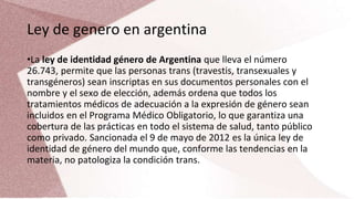 Ley de genero en argentina
•La ley de identidad género de Argentina que lleva el número
26.743, permite que las personas trans (travestis, transexuales y
transgéneros) sean inscriptas en sus documentos personales con el
nombre y el sexo de elección, además ordena que todos los
tratamientos médicos de adecuación a la expresión de género sean
incluidos en el Programa Médico Obligatorio, lo que garantiza una
cobertura de las prácticas en todo el sistema de salud, tanto público
como privado. Sancionada el 9 de mayo de 2012 es la única ley de
identidad de género del mundo que, conforme las tendencias en la
materia, no patologiza la condición trans.
 