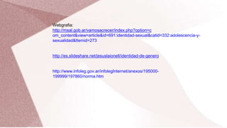 Webgrafia:
http://msal.gob.ar/vamosacrecer/index.php?option=c
om_content&view=article&id=691:identidad-sexual&catid=332:adolescencia-y-
sexualidad&Itemid=273
http://es.slideshare.net/jesuslaionell/identidad-de-genero
http://www.infoleg.gov.ar/infolegInternet/anexos/195000-
199999/197860/norma.htm
 