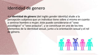 Identidad de genero
•La identidad de género (del inglés gender identity) alude a la
percepción subjetiva que un individuo tiene sobre sí mismo en cuanto
a sentirse hombre o mujer; éste puede considerarse el "sexo
psicológico" o "sexo psíquico", y se constituye en uno de los tres
elementos de la identidad sexual, junto a la orientación sexual y el rol
de género.
 