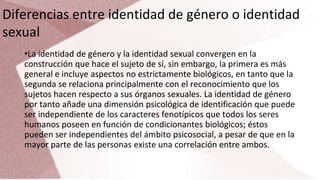 Diferencias entre identidad de género o identidad
sexual
•La identidad de género y la identidad sexual convergen en la
construcción que hace el sujeto de sí, sin embargo, la primera es más
general e incluye aspectos no estrictamente biológicos, en tanto que la
segunda se relaciona principalmente con el reconocimiento que los
sujetos hacen respecto a sus órganos sexuales. La identidad de género
por tanto añade una dimensión psicológica de identificación que puede
ser independiente de los caracteres fenotípicos que todos los seres
humanos poseen en función de condicionantes biológicos; éstos
pueden ser independientes del ámbito psicosocial, a pesar de que en la
mayor parte de las personas existe una correlación entre ambos.
 