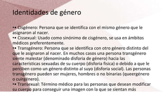 Identidades de género
•• Cisgénero: Persona que se identifica con el mismo género que le
asignaron al nacer.
•• Cissexual: Usado como sinónimo de cisgénero, se usa en ámbitos
médicos preferentemente.
•• Transgénero: Persona que se identifica con otro género distinto del
que le asignaron al nacer. En muchos casos una persona transgénero
siente malestar (denominado disforia de género) hacia las
características sexuadas de su cuerpo (disforia fisica) o debido a que le
perciben como un género distinto al suyo (disforia social). Las personas
transgénero pueden ser mujeres, hombres o no binarias (queergénero
o cuirgénero).
•• Transexual: Término médico para las personas que desean modificar
su cuerpo para conseguir una imagen con la que se sientan más
 