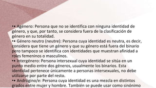 •• Agénero: Persona que no se identifica con ninguna identidad de
género, y que, por tanto, se considera fuera de la clasificación de
género en su totalidad.
•• Género neutro (neutre): Persona cuya identidad es neutra, es decir,
considera que tiene un género y que su género está fuera del binario
pero tampoco se identifica con identidades que muestran afinidad a
roles femeninos o masculinos.
•• Intergénero: Persona intersexual cuya identidad se sitúa en un
punto medio entre dos géneros, usualmente los binarios. Esta
identidad pertenece únicamente a personas intersexuales, no debe
utilizarse por parte del resto.
•• Andrógino/e: Persona cuya identidad es una mezcla en distintos
grados entre mujer y hombre. También se puede usar como sinónimo
 