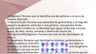 •• Bigénero: Persona que se identifica con dos géneros a la vez o de
manera alternada.
•• Género fluido: Persona cuya identidad de género fluye a lo largo del
espectro de género, entre dos o más géneros. Una persona fluida
puede sentir cambios en su identidad que siguen ciclos más o menos
largos, de años, meses, semanas o dentro del mismo día.
••Poligénero/Multigénero: Persona con más de dos identidades de
género.
•• Pangénero: Persona cuya identidad es inclusiva, perteneciente a
todos los géneros. Este término se considera racista (para todas las
personas, no solo las blancas) ya que no puedes apropiarte de géneros
de culturas a las que no perteneces.
•• Semimujer/Semihombre: Persona que se identifica de forma parcial
 