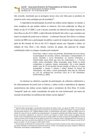 ALCAR - Associação Brasileira de Pesquisadores de História da Mídia
           4º Encontro do Núcleo Gaúcho de História da Mídia
           São Borja, RS - 14 e 15 de maio de 2012


têm crescido, mostrando que as postagens nesses sites com links para os produtos do
jornal na web é uma estratégia que dá resultados22.
         A importância da participação do jornal nas mídias sociais digitais, no entanto, é
mais complexa do que podem indicar os números. Em texto publicado no Blog do
Editor no dia 21/11/2009, e com o mesmo conteúdo em editorial na edição impressa de
Zero Hora no dia 22/11/2009, o editor Ricardo Stefanelli fala sobre o que considera um
marco na relação do jornal com os leitores – a cobertura feita por Zero Hora e os demais
veículos da RBS com a participação do público a partir do temporal que atingiu grande
parte do Rio Grande do Sul no dia 18/11 daquele mesmo ano. Segundo o editor, na
redação de Zero Hora e dos demais veículos do grupo, não paravam de chegar
contribuições sobre os estragos causados pelo temporal:
                               Eram fotos, vídeos e textos em profusão, delimitando um novo marco
                               na participação de ouvintes, leitores, internautas e telespectadores. O
                               acesso ilimitado a novas ferramentas via internet estimulava a
                               interatividade numa forma que nem nós conhecíamos. (...) Árvores
                               caídas, muros derrubados, telhas arrancadas, gente ferida ou morta
                               compunham os registros, alguns consternados. Até a noite daquela
                               quinta, mais de 22 mil pessoas haviam entrado no blog ao vivo para
                               acompanhar o minuto a minuto e relatar dramas ou buscar de
                               informações. Até então, a maior participação neste tipo de cobertura
                               ao vivo de zerohora.com envolvera cerca de 8 mil internautas.
                               (STEFANELLI, 2009)


         Ao destacar no editorial a questão da participação, da cobertura colaborativa e
do relacionamento do jornal com os leitores, o editor revela a importância de algumas
características das mídias sociais digitais para o jornalismo de Zero Hora. O evento
“temporal” pode ser, então, considerado, do ponto de vista institucional, um marco da
inserção do periódico na ambiência das mídias sociais digitais23.




22
   Segundo dados apresentados à pesquisadora pela editora de mídias sociais, em agosto de 2009, 2,5% do total de
acessos ao site do clicrbs (RS) chegava através de links nas ferramentas de mídia social digital. Em agosto de 2010,
esse percentual chegava a 4%. Segundo Bárbara Nickel, o monitoramento não indica o papel das mídias sociais no
número de visitas ao site de zerohora.com especificamente. As pesquisas realizadas pelo Grupo mostram, ainda, que
há um crescimento significativo no número de leitores que chegam ao portal clicrbs através da página web do
Twitter. Essa é a ferramenta de mídia social que envia o maior número de visitas ao portal do Grupo RBS. Do total de
visitas ao clicrbs do Rio Grande do sul em agosto de 2010, 62% vieram do Twitter, representando 848 mil acessos. Já
o Facebook, que levava ao portal uma média de 10 mil acessos nos primeiros meses de 2010, passou a enviar 40 mil
acessos em julho e 70 mil em agosto (CARVALHO, 2010).
23
   Na dissertação de Mestrado de Carvalho (2010), o referido acontecimento constitui um dos corpora de pesquisa em
que foram analisados os principais usos dados pelo jornal ao Twitter, com destaque para quatro categorias: difusão de
informações, participação, compartilhamento e conversação.


                                                                                                                  10
 