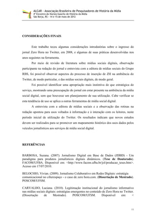 ALCAR - Associação Brasileira de Pesquisadores de História da Mídia
         4º Encontro do Núcleo Gaúcho de História da Mídia
         São Borja, RS - 14 e 15 de maio de 2012




CONSIDERAÇÕES FINAIS


       Este trabalho teceu algumas considerações introdutórias sobre o ingresso do
jornal Zero Hora no Twitter, em 2008, e algumas de suas práticas desenvolvidas nos
anos seguintes na ferramenta.
       Por meio de revisão de literatura sobre mídias sociais digitais, observação
participante na redação do jornal e entrevista com a editora de mídias sociais do Grupo
RBS, foi possível observar aspectos do processo de inserção de ZH na ambiência do
Twitter, de modo particular, e das mídias sociais digitais, de modo geral.
       Foi possível identificar uma apropriação mais instintiva do que estratégica do
serviço, mostrando uma preocupação do jornal em estar presente na ambiência da mídia
social digital, sem que houvesse um planejamento de sua utilização. Cabe verificar se
esta tendência de uso se aplica a outras ferramentas de mídia social digital.
       A entrevista com a editora de mídias sociais e a observação das rotinas na
redação apontou para usos voltados à informação e à interação com os leitores, neste
período inicial de utilização do Twitter. Os resultados indicam que novos estudos
devem ser realizados para se promover um mapeamento histórico dos usos dados pelos
veículos jornalísticos aos serviços de mídia social digital.




REFERÊNCIAS


BARBOSA, Suzana. (2007). Jornalismo Digital em Base de Dados (JDBD) - Um
paradigma para produtos jornalísticos digitais dinâmicos. (Tese de Doutorado).
FACOM/UFBA. Disponível em: <http://www.facom.ufba.br/jol/producao_teses.htm>.
Acesso em 17/07/2010.

BELOCHIO, Vivian. (2009). Jornalismo Colaborativo em Redes Digitais: estratégia
comunicacional no ciberespaço - o caso de zero hora.com. (Dissertação de Mestrado).
POSCOM/UFSM.

CARVALHO, Luciana. (2010). Legitimação institucional do jornalismo informativo
nas mídias sociais digitais: estratégias emergentes no conteúdo de Zero Hora no Twitter.
(Dissertação     de      Mestrado).       POSCOM/UFSM.         Disponível     em:     <



                                                                                      11
 