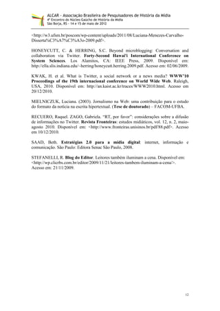ALCAR - Associação Brasileira de Pesquisadores de História da Mídia
        4º Encontro do Núcleo Gaúcho de História da Mídia
        São Borja, RS - 14 e 15 de maio de 2012


<http://w3.ufsm.br/poscom/wp-content/uploads/2011/08/Luciana-Menezes-Carvalho-
Disserta%C3%A7%C3%A3o-2009.pdf>.

HONEYCUTT, C. & HERRING, S.C. Beyond microblogging: Conversation and
collaboration via Twitter. Forty-Second Hawai'i International Conference on
System Sciences. Los Alamitos, CA: IEEE Press, 2009. Disponível em:
http://ella.slis.indiana.edu/~herring/honeycutt.herring.2009.pdf. Acesso em: 02/06/2009.

KWAK, H. et al. What is Twitter, a social network or a news media? WWW’10
Proceedings of the 19th internacional conference on World Wide Web. Raleigh,
USA, 2010. Disponível em: http://an.kaist.ac.kr/traces/WWW2010.html. Acesso em
20/12/2010.

MIELNICZUK, Luciana. (2003). Jornalismo na Web: uma contribuição para o estudo
do formato da notícia na escrita hipertextual. (Tese de doutorado) – FACOM-UFBA.

RECUERO, Raquel. ZAGO, Gabriela. “RT, por favor”: considerações sobre a difusão
de informações no Twitter. Revista Fronteiras: estudos midiáticos, vol. 12, n. 2, maio-
agosto 2010. Disponível em: <http://www.fronteiras.unisinos.br/pdf/88.pdf>. Acesso
em 10/12/2010.

SAAD, Beth. Estratégias 2.0 para a mídia digital: internet, informação e
comunicação. São Paulo: Editora Senac São Paulo, 2008.

STEFANELLI, R. Blog do Editor. Leitores também iluminam a cena. Disponível em:
<http://wp.clicrbs.com.br/editor/2009/11/21/leitores-tambem-iluminam-a-cena/>.
Acesso em: 21/11/2009.




                                                                                      12
 